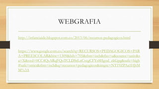 WEBGRAFIA
http://infanciaide.blogspot.com.co/2013/06/recursos-pedagogicos.html
https://www.google.com.co/search?q=RECURSOS+PEDAGOGICOS+PAR
A+PREESCOLAR&biw=1309&bih=705&tbm=isch&tbo=u&source=univ&s
a=X&ved=0CC4QsARqFQoTCLDSrLnCvcgCFYs8Hgod_zkGpg&safe=high
#safe=strict&tbm=isch&q=recursos+pedagogicos&imgrc=NT19ZPAa1HJtM
M%3A
 