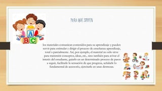 los materiales comunican contenidos para su aprendizaje y pueden
servir para estimular y dirigir el proceso de enseñanza-aprendizaje,
total o parcialmente. Así, por ejemplo, el material no sólo sirve
para transmitir conceptos, ideas, etc., sino también para avivar el
interés del estudiante, guiarlo en un determinado proceso de pasos
a seguir, facilitarle la sensación de que progresa, señalarle lo
fundamental de accesorio, ejercitarle en unas destrezas.
PARA QUE SIRVEN
 