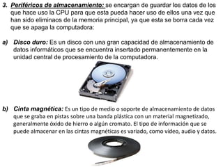 3. Periféricos de almacenamiento: se encargan de guardar los datos de los
que hace uso la CPU para que esta pueda hacer uso de ellos una vez que
han sido eliminaos de la memoria principal, ya que esta se borra cada vez
que se apaga la computadora:
a) Disco duro: Es un disco con una gran capacidad de almacenamiento de
datos informáticos que se encuentra insertado permanentemente en la
unidad central de procesamiento de la computadora.
b) Cinta magnética: Es un tipo de medio o soporte de almacenamiento de datos
que se graba en pistas sobre una banda plástica con un material magnetizado,
generalmente óxido de hierro o algún cromato. El tipo de información que se
puede almacenar en las cintas magnéticas es variado, como vídeo, audio y datos.
 