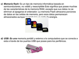 c) Memoria flash: Es un tipo de memoria informática basada en
semiconductores, no volátil y reescriptible Esto significa que posee muchas
de las características de la memoria RAM, excepto que sus datos no se
eliminan al apagarse el ordenador. La memoria Flash almacena porciones
de datos en las celdas de memoria, pero esos datos permanecen
almacenados aunque se produzca un corte de energía.
d) USB: Es una memoria portátil y externa a la computadora que se conecta a
esta a través de los puertos USB que posee para los periféricos.
 