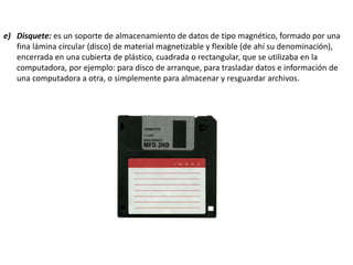 e) Disquete: es un soporte de almacenamiento de datos de tipo magnético, formado por una
fina lámina circular (disco) de material magnetizable y flexible (de ahí su denominación),
encerrada en una cubierta de plástico, cuadrada o rectangular, que se utilizaba en la
computadora, por ejemplo: para disco de arranque, para trasladar datos e información de
una computadora a otra, o simplemente para almacenar y resguardar archivos.
 