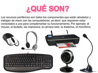 Los recursos periféricos son todos los componentes que están alrededor y
trabajan de mano con las computadoras, es decir, que requieren estar
conectados a una para complementar su funcionamiento. Por ejemplo: el
mouse, el teclado, las impresora, la cámara web, la diadema, el micrófono.
 