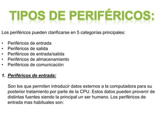 Los periféricos pueden clarificarse en 5 categorías principales:
• Periféricos de entrada
• Periféricos de salida
• Periféricos de entrada/salida
• Periféricos de almacenamiento
• Periféricos de comunicación
1. Periféricos de entrada:
Son los que permiten introducir datos externos a la computadora para su
posterior tratamiento por parte de la CPU. Estos datos pueden provenir de
distintas fuentes siendo la principal un ser humano. Los periféricos de
entrada mas habituales son:
 