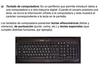 a) Teclado de computadora: Es un periférico que permite introducir datos a
una computadora o a otra máquina digital. Cuando el usuario presiona una
tecla, se envía la información cifrada a la computadora y ésta muestra el
carácter correspondiente a la tecla en la pantalla.
Los teclados de computadora presentan teclas alfanuméricas (letras y
números), de puntuación (punto, coma, etc.) y teclas especiales (que
cumplen distintas funciones, por ejemplo).
 