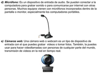 d) Micrófono: Es un dispositivo de entrada de audio. Se pueden conectar a la
computadora para grabar sonido o para comunicarse por internet con otras
personas. Muchos equipos vienen con micrófonos incorporados dentro de la
pantalla o monitor, especialmente los computadores portátiles.
e) Cámaras web: Una cámara web o webcam es un tipo de dispositivo de
entrada con el que puedes grabar videos o tomar fotos. También, la puedes
usar para hacer videollamadas con personas de cualquier parte del mundo,
transmisión de videos en la red en tiempo real.
 