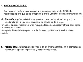 2. Periféricos de salida:
Son los que reciben información que es procesada por la CPU y la
reproducen para que sea perceptible para el usuario; los mas comunes son:
a) Pantalla: Aquí se ve la información de tu computador y funciona gracias a
una tarjeta de video que se encuentra en el interior de la torre.
Hay varios tipos de monitores, unos muy grandes como una caja y otras planas como
un cuadro en la pared.
La mayoría tienen botones para cambiar las características de visualización en
pantalla.
b) Impresora: Se utiliza para imprimir todo los archivos creados en el computador.
Hay muchos tipos de impresoras y de todos los precios.
 