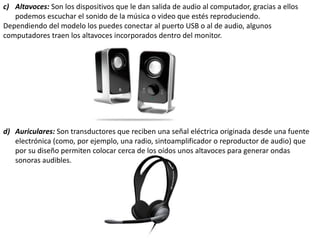 c) Altavoces: Son los dispositivos que le dan salida de audio al computador, gracias a ellos
podemos escuchar el sonido de la música o video que estés reproduciendo.
Dependiendo del modelo los puedes conectar al puerto USB o al de audio, algunos
computadores traen los altavoces incorporados dentro del monitor.
d) Auriculares: Son transductores que reciben una señal eléctrica originada desde una fuente
electrónica (como, por ejemplo, una radio, sintoamplificador o reproductor de audio) que
por su diseño permiten colocar cerca de los oídos unos altavoces para generar ondas
sonoras audibles.
 