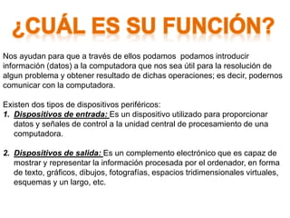 Nos ayudan para que a través de ellos podamos podamos introducir
información (datos) a la computadora que nos sea útil para la resolución de
algun problema y obtener resultado de dichas operaciones; es decir, podernos
comunicar con la computadora.
Existen dos tipos de dispositivos periféricos:
1. Dispositivos de entrada: Es un dispositivo utilizado para proporcionar
datos y señales de control a la unidad central de procesamiento de una
computadora.
2. Dispositivos de salida: Es un complemento electrónico que es capaz de
mostrar y representar la información procesada por el ordenador, en forma
de texto, gráficos, dibujos, fotografías, espacios tridimensionales virtuales,
esquemas y un largo, etc.
 