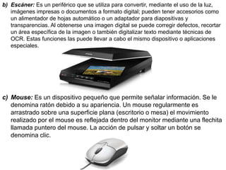 b) Escáner: Es un periférico que se utiliza para convertir, mediante el uso de la luz,
imágenes impresas o documentos a formato digital; pueden tener accesorios como
un alimentador de hojas automático o un adaptador para diapositivas y
transparencias. Al obtenerse una imagen digital se puede corregir defectos, recortar
un área específica de la imagen o también digitalizar texto mediante técnicas de
OCR. Estas funciones las puede llevar a cabo el mismo dispositivo o aplicaciones
especiales.
c) Mouse: Es un dispositivo pequeño que permite señalar información. Se le
denomina ratón debido a su apariencia. Un mouse regularmente es
arrastrado sobre una superficie plana (escritorio o mesa) el movimiento
realizado por el mouse es reflejada dentro del monitor mediante una flechita
llamada puntero del mouse. La acción de pulsar y soltar un botón se
denomina clic.
 