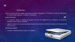 ”
“ Scanner.
Hace una captura de una imagen, documento de texto o fotografía, y lo transfiere en bits de información
los cuales puede entender y manejar un ordenador.
CARACTERÍSTICAS.
 La resolución define la calidad de escaneo. El orden de magnitud de la resolución se encuentra
alrededor de los 1200 por 2400 dpi.
 Según el tamaño, los escáneres pueden procesar documentos de distintos tamaños: por lo general A4
(21 x 29,7 cm).
RECOMENDACIONES.
 Limpiarla constantemente y tratarla con cuidado.
 