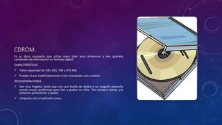 CDROM.
Es un disco compacto que utiliza rayos láser para almacenar y leer grandes
cantidades de información en formato digital.
CARACTERÍSTICAS.
 Tiene capacidad de 540, 650, 700 y 870 MB.
 Pueden durar indefinidamente si son manejados con cuidado.
RECOMENDACIONES.
 Son muy frágiles; tanto que con una huella de dedos o un rasguño pequeño
puede causar problemas para leer y grabar en ellos. Ten siempre sobres y/o
estuches protectores y úsalos.
 Límpialos con un pañuelo suave.
 