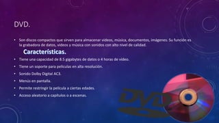 DVD.
• Son discos compactos que sirven para almacenar videos, música, documentos, imágenes. Su función es
la grabadora de datos, videos y música con sonidos con alto nivel de calidad.
• Tiene una capacidad de 8.5 gigabytes de datos o 4 horas de vídeo.
• Tiene un soporte para películas en alta resolución.
• Sonido Dolby Digital AC3.
• Menús en pantalla.
• Permite restringir la película a ciertas edades.
• Acceso aleatorio a capítulos o a escenas.
 