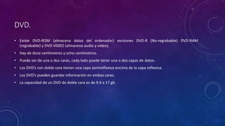 DVD.
• Existe DVD-ROM (almacena datos del ordenador) versiones DVD-R (No-regrabable) DVD-RAM
(regrabable) y DVD-VIDEO (almacena audio y video).
• Hay de doce centímetros y ocho centímetros.
• Puede ser de una o dos caras, cada lado puede tener una o dos capas de datos.
• Los DVD’s con doble cara tienen una capa semireflexiva encima de la capa reflexiva.
• Los DVD’s pueden guardar información en ambas caras.
• La capacidad de un DVD de doble cara es de 9.4 a 17 gb.
 