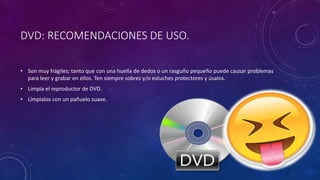 DVD: RECOMENDACIONES DE USO.
• Son muy frágiles; tanto que con una huella de dedos o un rasguño pequeño puede causar problemas
para leer y grabar en ellos. Ten siempre sobres y/o estuches protectores y úsalos.
• Limpia el reproductor de DVD.
• Límpialos con un pañuelo suave.
 