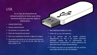 USB.
Es un tipo de dispositivo de
almacenamiento de datos que utiliza
memoria flash para guardar datos e
información.
• CARACTERISTICAS:
 Posee memoria flash.
 Se conecta a un puerto USB.
 Sirve de transporte personal.
 Son muy resistentes al polvo y algunas al agua.
 Se pueden encontrar en el mercado fácilmente
memorias de 1, 2, 4, 8, 16, 32, 64, 128, 256, 512
GB, y hasta 1 TB.
• RECOMENDACIONES DE USO.
 Antes de su uso, formatearla.
 La luz directa del sol puede producir
degradación en ella y en casos extremos
pérdidas totales de su información. Se
recomienda mantenerlas a cierta distancia de
ésta para evitar malas consecuencias.
 En dado caso que no se puedan leer tus archivos
que están dentro de ella, formateala.
 