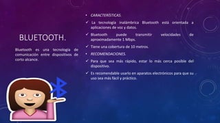 BLUETOOTH.
• CARACTERÍSTICAS.
 La tecnología inalámbrica Bluetooth está orientada a
aplicaciones de voz y datos.
 Bluetooth puede transmitir velocidades de
aproximadamente 1 Mbps.
 Tiene una cobertura de 10 metros.
• RECOMENDACIONES.
 Para que sea más rápido, estar lo más cerca posible del
dispositivo.
 Es recomendable usarlo en aparatos electrónicos para que su
uso sea más fácil y práctico.
Bluetooth es una tecnología de
comunicación entre dispositivos de
corto alcance.
 
