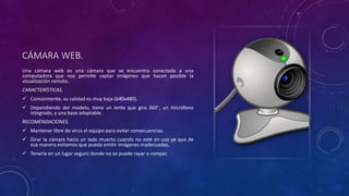 CÁMARA WEB.
Una cámara web es una cámara que se encuentra conectada a una
computadora que nos permite captar imágenes que hacen posible la
visualización remota.
CARACTERÍSTICAS.
 Comúnmente, su calidad es muy baja (640x480).
 Dependiendo del modelo, tiene un lente que gira 360°, un micrófono
integrado, y una base adaptable.
RECOMENDACIONES.
 Mantener libre de virus el equipo para evitar consecuencias.
 Girar la cámara hacia un lado muerto cuando no esté en uso ya que de
esa manera evitamos que pueda emitir imágenes inadecuadas.
 Tenerla en un lugar seguro donde no se puede rayar o romper.
 