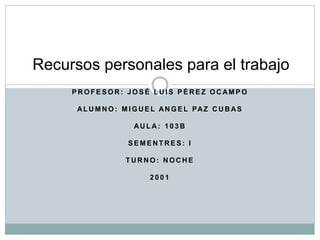 P R O F E S O R : J O S É L U I S P É R E Z O C AM P O
AL U M N O : M I G U E L AN G E L PAZ C U B AS
AU L A: 1 0 3 B
S E M E N T R E S : I
T U R N O : N O C H E
2 0 0 1
Recursos personales para el trabajo
 