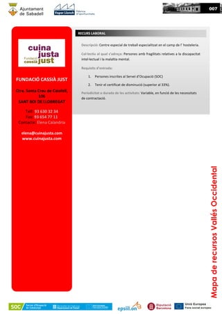 MapaderecursosVallésOccidental
007
FUNDACIÓ CASSIÀ JUST
Ctra. Santa Creu de Calafell,
106
SANT BOI DE LLOBREGAT
Telf: 93 630 32 34
Fax: 93 654 77 11
Contacte: Elena Calandria
elena@cuinajusta.com
www.cuinajusta.com
Descripció: Centre especial de treball especialitzat en el camp de l’ hosteleria.
Col·lectiu al qual s’adreça: Persones amb fragilitats relatives a la discapacitat
intel·lectual i la malaltia mental.
Requisits d’entrada:
1. Persones inscrites al Servei d’Ocupació (SOC)
2. Tenir el certificat de disminució (superior al 33%).
Periodicitat o durada de les activitats: Variable, en funció de les necessitats
de contractació.
RECURS LABORAL
 