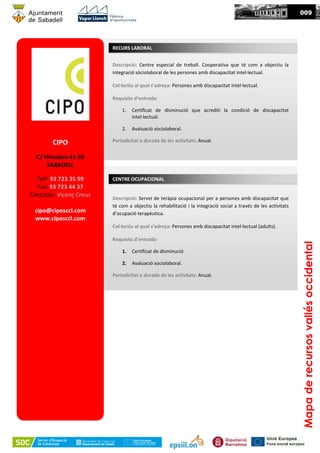 CIPO
C/ Himalaia 41-59
SABADELL
Telf: 93 723 35 99
Fax: 93 723 44 37
Contacte: Vicenç Creus
cipo@ciposccl.com
www.ciposccl.com
Mapaderecursosvallésoccidental
Descripció: Centre especial de treball. Cooperativa que té com a objectiu la
integració sòciolaboral de les persones amb discapacitat intel·lectual.
Col·lectiu al qual s’adreça: Persones amb discapacitat intel·lectual.
Requisits d’entrada:
1. Certificat de disminució que acrediti la condició de discapacitat
intel·lectual.
2. Avaluació sòciolaboral.
Periodicitat o durada de les activitats: Anual.
RECURS LABORAL
Descripció: Servei de teràpia ocupacional per a persones amb discapacitat que
té com a objectiu la rehabilitació i la integració social a través de les activitats
d’ocupació terapèutica.
Col·lectiu al qual s’adreça: Persones amb discapacitat intel·lectual (adults).
Requisits d’entrada:
1. Certificat de disminució
2. Avaluació sociolaboral.
Periodicitat o durada de les activitats: Anual.
CENTRE OCUPACIONAL
0009
 
