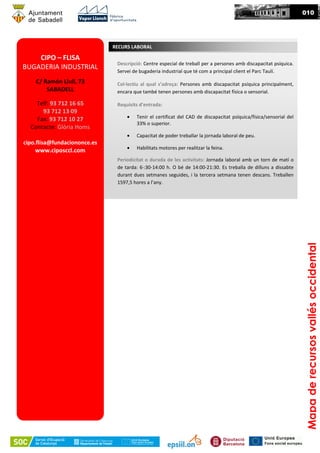 00010
Mapaderecursosvallésoccidental
CIPO – FLISA
BUGADERIA INDUSTRIAL
C/ Ramón Llull, 73
SABADELL
Telf: 93 712 16 65
93 712 13 09
Fax: 93 712 10 27
Contacte: Glòria Homs
cipo.flisa@fundaciononce.es
www.ciposccl.com
Descripció: Centre especial de treball per a persones amb discapacitat psíquica.
Servei de bugaderia industrial que té com a principal client el Parc Taulí.
Col·lectiu al qual s’adreça: Persones amb discapacitat psíquica principalment,
encara que també tenen persones amb discapacitat física o sensorial.
Requisits d’entrada:
• Tenir el certificat del CAD de discapacitat psíquica/física/sensorial del
33% o superior.
• Capacitat de poder treballar la jornada laboral de peu.
• Habilitats motores per realitzar la feina.
Periodicitat o durada de les activitats: Jornada laboral amb un torn de matí o
de tarda: 6·:30-14:00 h. O bé de 14:00-21:30. Es treballa de dilluns a dissabte
durant dues setmanes seguides, i la tercera setmana tenen descans. Treballen
1597,5 hores a l’any.
RECURS LABORAL
 