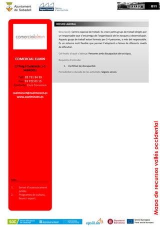 011
Mapaderecursosvallésoccidental
COMERCIAL ELMIN
C/ Puig i Cadafalch, 1-3
SABADELL
Telf: 93 711 84 39
Fax: 93 722 03 15
Contacte: Lluís Coromina
coelmincet@coelmincet.es
www.coelmincet.es
Més...
1. Servei d’assessorament
jurídic.
2. Programes de cultura,
lleure i esport.
Descripció: Centre especial de treball. Es creen petits grups de treball dirigits per
un responsable que s’encarrega de l’organització de les tasques a desenvolupar.
Aquests grups de treball estan formats per 2-4 persones, a més del responsable.
És un sistema molt flexible que permet l’adaptació a feines de diferents nivells
de dificultat.
Col·lectiu al qual s’adreça: Persones amb discapacitat de tot tipus.
Requisits d’entrada:
1. Certificat de discapacitat.
Periodicitat o durada de les activitats: Segons servei.
RECURS LABORAL
 