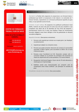 013
CENTRE DE FORMACIÓ I
TREBALL FLOR DE MAIG
Avda. De la Flor de Maig s/n
SABADELL
Telf: 93 594 88 28
FAX: 93 594 66 25
Contacte: Jesús Lapiedra
a8037292@flordemaig.org
www.flordemaig.org
Descripció: La finalitat dels programes és proporcionar una formació bàsica i
professional que faciliti la incorporació al món laboral o la continuïtat de l’
itinerari formatiu, especialment en la formació professional específica de grau
mitjà, un cop superada la prova d’accés.
Col·lectiu al qual s’adreça: Els programes de qualificació professional inicial
(PQPI), s’adrecen als joves més grans de setze anys (16 anys complerts o que
compleixen anys abans del 31 de desembre de l’any d’inici del programa, i
prioritàriament menors de 21 anys), que finalitzen l’etapa de l’ensenyament
secundari obligatori sense haver obtingut el títol de graduat/ada en educació
secundària obligatòria.
Requisits d’entrada: (Descripcions orientatives)
1. Persones amb capacitat per orientar-se en espais grans i per desplaçar-
se autònomament.
2. Capacitat per adaptar-se a situacions noves.
3. Persones que poden presentar alteracions de conducta i/o personalitat
associades al dèficit cognitiu, però secundàries al dèficit. No es tracta
d’alteracions greus.
4. Persones sense l’acreditació de E.SO. Necessiten comptar amb un
currículum adaptat on es prioritzin els continguts més funcionals en
relació als requeriments de la vida quotidiana i a la inserció laboral.
5. Discapacitat intel·lectual lleugera. QI per sota de 70 amb alteracions o
retards greus en l’aprenentatge.
6. Habilitats socials prou desenvolupades per compartir amb els
companys/es sense massa conflictes i per participar en activitats de
grup.
Periodicitat o durada de les activitats: Dos cursos escolars.
PROGRAMES DE QUALIFICACIÓ PROFESSIONAL INICIAL
Mapaderecursosvallésoccidental
 