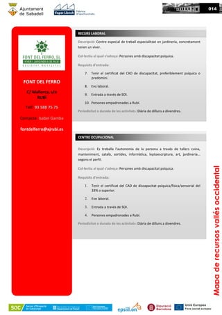 FONT DEL FERRO
C/ Mallorca, s/n
RUBÍ
Telf: 93 588 75 75
Contacte: Isabel Gamba
fontdelferro@ajrubi.es
Descripció: Centre especial de treball especialitzat en jardineria, concretament
tenen un viver.
Col·lectiu al qual s’adreça: Persones amb discapacitat psíquica.
Requisits d’entrada:
7. Tenir el certificat del CAD de discapacitat, preferiblement psíquica o
predomini.
8. Evo laboral.
9. Entrada a través de SOI.
10. Persones empadronades a Rubí.
Periodicitat o durada de les activitats: Diària de dilluns a divendres.
RECURS LABORAL
Descripció: Es treballa l’autonomia de la persona a través de tallers cuina,
manteniment, català, sortides, informàtica, leptoescriptura, art, jardineria...
segons el perfil.
Col·lectiu al qual s’adreça: Persones amb discapacitat psíquica.
Requisits d’entrada:
1. Tenir el certificat del CAD de discapacitat psíquica/física/sensorial del
33% o superior.
2. Evo laboral.
3. Entrada a través de SOI.
4. Persones empadronades a Rubí.
Periodicitat o durada de les activitats: Diària de dilluns a divendres.
CENTRE OCUPACIONAL
014
Mapaderecursosvallésoccidental
 