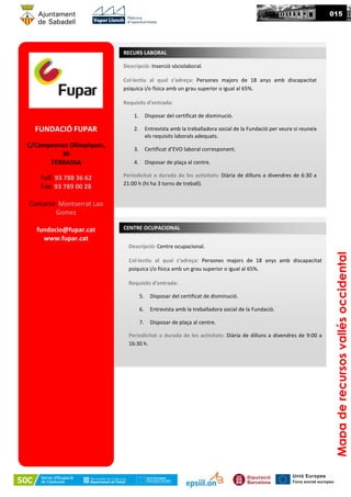 015
FUNDACIÓ FUPAR
C/Campeones Olímpiques,
36
TERRASSA
Telf: 93 788 36 62
Fax: 93 789 00 28
Contacte: Montserrat Lao
Gomez
fundacio@fupar.cat
www.fupar.cat
Descripció: Inserció sòciolaboral.
Col·lectiu al qual s’adreça: Persones majors de 18 anys amb discapacitat
psíquica i/o física amb un grau superior o igual al 65%.
Requisits d’entrada:
1. Disposar del certificat de disminució.
2. Entrevista amb la treballadora social de la Fundació per veure si reuneix
els requisits laborals adequats.
3. Certificat d’EVO laboral corresponent.
4. Disposar de plaça al centre.
Periodicitat o durada de les activitats: Diària de dilluns a divendres de 6:30 a
21:00 h (hi ha 3 torns de treball).
RECURS LABORAL
Mapaderecursosvallésoccidental
CENTRE OCUPACIONAL
Descripció: Centre ocupacional.
Col·lectiu al qual s’adreça: Persones majors de 18 anys amb discapacitat
psíquica i/o física amb un grau superior o igual al 65%.
Requisits d’entrada:
5. Disposar del certificat de disminució.
6. Entrevista amb la treballadora social de la Fundació.
7. Disposar de plaça al centre.
Periodicitat o durada de les activitats: Diària de dilluns a divendres de 9:00 a
16:30 h.
 