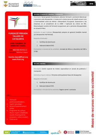 09016
FUNDACIÓ PRIVADA
TALLERS DE
CATALUNYA
Avda. Cantàbric, 49
BADIA DEL VALLÈS
Telf: 902 026 919 Ext.3
Contacte: Montse López
montse.lopez@ftcat.org
www.ftcat.org
Més...
1. Formació
professionalitzadora.
2. Suport psicològic.
3. Servei d’assessorament
jurídic.
4. Programes de cultura,
lleure i esport. (habilitats
socials /maneig de les
emocions, reforç escolar).
5. Club social.
Descripció: Servei gratuït d’orientació, selecció, formació i promoció laboral per
a persones amb discapacitat. A través de la nostra borsa de treball actuem com
a intermediador entre les ofertes i demandants d’ocupació. Assessorem a les
empreses en el compliment de la LISMI i l’aplicació de criteris de RSC.
Desenvolupem accions de formació ocupacional, per a persones discapacitades
en situació d’Atur.
Col·lectiu al qual s’adreça: Discapacitats psíquics en general (malaltia mental
y/o discapacitat intel·lectual).
Requisits d’entrada:
1. Certificat de disminució.
2. Valoració laboral EVO.
Periodicitat o durada de les activitats: Jornada de dilluns a divendres de 9:00 a
17:00.
OFICINA D’INSERCIÓ LABORAL I FORMACIÓ
Mapaderecursosvallésoccidental
RECURS LABORAL
Descripció: Centre especial de treball, especialitzat en serveis de jardineria i
manipulats.
Col·lectiu al qual s’adreça: Persones amb qualsevol tipus de discapacitat.
Requisits d’entrada:
1. Certificat de disminució.
2. Valoració laboral EVO.
Periodicitat o durada de les activitats: Segons servei i contracte.
 