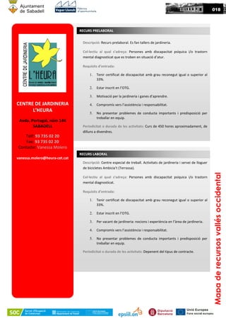 CENTRE DE JARDINERIA
L’HEURA
Avda. Portugal, núm 144
SABADELL
Telf: 93 735 02 20
Fax: 93 735 02 20
Contacte: Vanessa Molero
vanessa.molero@heura-cet.cat
Descripció: Recurs prelaboral. Es fan tallers de jardineria.
Col·lectiu al qual s’adreça: Persones amb discapacitat psíquica i/o trastorn
mental diagnosticat que es troben en situació d’atur.
Requisits d’entrada:
1. Tenir certificat de discapacitat amb grau reconegut igual o superior al
33%.
2. Estar inscrit en l’OTG.
3. Motivació per la jardineria i ganes d’aprendre.
4. Compromís vers l’assistència i responsabilitat.
5. No presentar problemes de conducta importants i predisposició per
treballar en equip.
Periodicitat o durada de les activitats: Curs de 450 hores aproximadament, de
dilluns a divendres.
RECURS PRELABORAL
Mapaderecursosvallésoccidental
018
Descripció: Centre especial de treball. Activitats de jardineria i servei de lloguer
de bicicletes Ambicia’t (Terrassa).
Col·lectiu al qual s’adreça: Persones amb discapacitat psíquica i/o trastorn
mental diagnosticat.
Requisits d’entrada:
1. Tenir certificat de discapacitat amb grau reconegut igual o superior al
33%.
2. Estar inscrit en l’OTG.
3. Per vacant de jardineria: nocions i experiència en l’àrea de jardineria.
4. Compromís vers l’assistència i responsabilitat.
5. No presentar problemes de conducta importants i predisposició per
treballar en equip.
Periodicitat o durada de les activitats: Depenent del tipus de contracte.
RECURS LABORAL
 