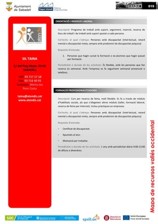 SIL TAINA
C/ del Puig Major, 63-65
SABADELL
Telf: 93 717 17 18
Fax: 93 716 40 93
Contacte: Marta Jou
Pere Costa
taina@atendis.cat
www.atendis.cat
Descripció: Programa de treball amb suport, seguiment, inserció, recerca de
llocs de treball i de treball amb suport ajustat a cada persona.
Col·lectiu al qual s’adreça: Persones amb discapacitat (intel·lectual, retard
mental o discapacitat mixta, sempre amb predomini de discapacitat psíquica)
Requisits d’entrada:
1. Persones que hagin cursat la formació o ex-alumnes que hagin passat
per formació.
Periodicitat o durada de les activitats: És flexible, amb les persones que fan
recerca és setmanal. Amb l’empresa es fa seguiment setmanal presencial o
telefònic.
ORIENTACIÓ I INSERCIÓ LABORAL
Mapaderecursosvallésoccidental
019
Descripció: Curs per recerca de feina, molt flexible. Es fa a través de mòduls
d’habilitats socials, als que s’afegeixen altres mòduls (taller, formació laboral,
recerca de feina per Internet). Inclou pràctiques en empreses.
Col·lectiu al qual s’adreça: Persones amb discapacitat (intel·lectual, retard
mental o discapacitat mixta, sempre amb predomini de discapacitat psíquica)
Requisits d’entrada:
- Certificat de discapacitat.
- Apuntats al atur.
- Motivació per treballar.
Periodicitat o durada de les activitats: 1 any amb periodicitat diària 9:00-13:00
de dilluns a divendres.
FORMACIÓ PROFESSIONALITZADORA
 