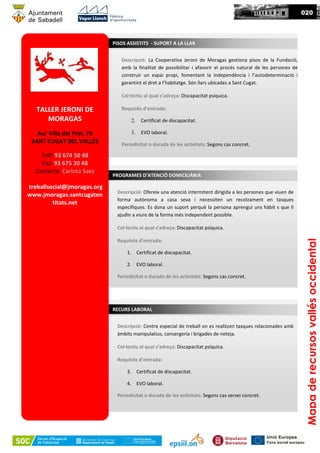 TALLER JERONI DE
MORAGAS
Av/ Villa del Prat, 79
SANT CUGAT DEL VALLÉS
Telf: 93 674 50 48
Fax: 93 675 30 48
Contacte: Carlota Saez
treballsocial@jmoragas.org
www.jmoragas.santcugaten
titats.net
Descripció: La Cooperativa Jeroni de Moragas gestiona pisos de la Fundació,
amb la finalitat de possibilitar i afavorir el procés natural de les persones de
construir un espai propi, fomentant la independència i l’autodeterminació i
garantint el dret a l’habitatge. Són llars ubicades a Sant Cugat.
Col·lectiu al qual s’adreça: Discapacitat psíquica.
Requisits d’entrada:
2. Certificat de discapacitat.
3. EVO laboral.
Periodicitat o durada de les activitats: Segons cas concret.
Mapaderecursosvallésoccidental
020
PISOS ASSISTITS - SUPORT A LA LLAR
Descripció: Ofereix una atenció intermitent dirigida a les persones que viuen de
forma autònoma a casa seva i necessiten un recolzament en tasques
específiques. Es dona un suport perquè la persona aprengui uns hàbit s que li
ajudin a viure de la forma més independent possible.
Col·lectiu al qual s’adreça: Discapacitat psíquica.
Requisits d’entrada:
1. Certificat de discapacitat.
2. EVO laboral.
Periodicitat o durada de les activitats: Segons cas concret.
PROGRAMES D’ATENCIÓ DOMICILIÀRIA
Descripció: Centre especial de treball on es realitzen tasques relacionades amb
àmbits manipulatius, consergeria i brigades de neteja.
Col·lectiu al qual s’adreça: Discapacitat psíquica.
Requisits d’entrada:
3. Certificat de discapacitat.
4. EVO laboral.
Periodicitat o durada de les activitats: Segons cas servei concret.
RECURS LABORAL
 