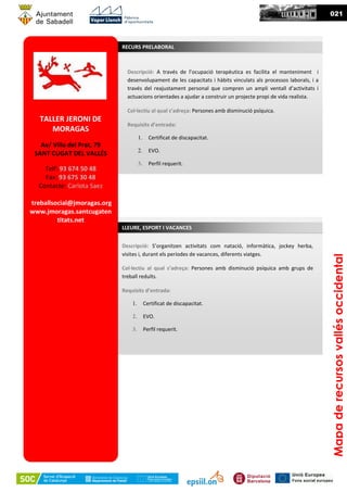 Descripció: A través de l’ocupació terapèutica es facilita el manteniment i
desenvolupament de les capacitats i hàbits vinculats als processos laborals, i a
través del reajustament personal que compren un ampli ventall d’activitats i
actuacions orientades a ajudar a construir un projecte propi de vida realista.
Col·lectiu al qual s’adreça: Persones amb disminució psíquica.
Requisits d’entrada:
1. Certificat de discapacitat.
2. EVO.
3. Perfil requerit.
RECURS PRELABORAL
Mapaderecursosvallésoccidental
021
Descripció: S’organitzen activitats com natació, informàtica, jockey herba,
visites i, durant els períodes de vacances, diferents viatges.
Col·lectiu al qual s’adreça: Persones amb disminució psíquica amb grups de
treball reduïts.
Requisits d’entrada:
1. Certificat de discapacitat.
2. EVO.
3. Perfil requerit.
LLEURE, ESPORT I VACANCES
TALLER JERONI DE
MORAGAS
Av/ Villa del Prat, 79
SANT CUGAT DEL VALLÉS
Telf: 93 674 50 48
Fax: 93 675 30 48
Contacte: Carlota Saez
treballsocial@jmoragas.org
www.jmoragas.santcugaten
titats.net
 