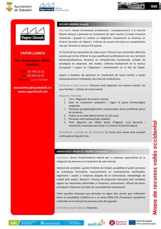 VAPOR LLONCH
Ctra. de Barcelona, 208 bis
SABADELL
Telf: 93 745 31 61
Fax: 93 745 31 97
Contacte: Laura Jordan
peconomica@ajsabadell.cat
www.vaporllonch.net
Descripció: Servei d’orientació professional i acompanyament a la inserció
laboral adreçat a persones en tractament de salut mental. A través d’accions
individuals i grupals es realitza un diagnòstic ocupacional, es dissenya un
itinerari formatiu i/o laboral i s’ofereix als usuaris formació en competències
clau per afrontar la recerca d’ocupació.
En funció de les necessitats de cada usuari l’itinerari pot contemplar diferents
accions per tal de millorar la seva qualificació professional com ara, formació
tècnico/professional, formació en competències transversals, estades de
pràctiques en empreses. Així mateix, s’ofereix recolzament en la recerca
d’ocupació i suport en l’adaptació i manteniment en el lloc de treball.
Suport a familiars de persones en tractament de salud mental a través
d’assessoraments individuals i de cicles de conferències.
Col·lectiu al qual s’adreça: Persones amb diagnòstic de trastorn mental i als
seus familiars. Entitats de salud mental.
Requisits d’entrada:
1. Tenir diàgnostic de trastorn mental.
2. Estar en tractament psiquiàtric i seguir la pauta farmacològica
assignada.
3. Persones psicopatològicament compensades sense problemes greus
de conducta.
4. Trobar-se en edat laboral (entre 16 i 65 anys).
5. Persones amb motivació per treballar.
6. Tenir adquirits uns hàbits bàsics d’higiene, cura personal i
autonomia, necessaris per iniciar un itinerari d’inserció laboral.
Periodicitat o durada de les activitats: Es tracta d’un servei amb activitat
continuada al llarg de l’any.
RECURS LABORAL (usuari)
Mapaderecursosvallésoccidental
022
Descripció: Servei d’intermediació laboral per a empreses especialitzat en la
integració de persones en tractament de salut mental.
Selecció de candidats i gestió d’ofertes de treball, possibilitat d’acollir persones
en pràctiques formatives, assessorament en contractacions bonificades,
seguiment i suport a l’empresa després de la contractació, metodologia de
treball amb suport, detecció i disseny de programes formatius pels candidats
segons les necessitats detectades a l’empresa, comunicació i difusió de bones
pràctiques mitjançant jornades de reconeixement empresarial.
Totes aquelles empreses que participin en algun dels serveis que s’ofereixen
tenen la possibilitat d’adherir-se a la xarxa EPSIIL.ON d’empreses socialment
implicades en la inserció de persones amb discapacitat.
Col·lectiu al qual s’adreça: Empreses.
ORIENTACIÓ I INSERCIÓ LABORAL (Empreses)
 