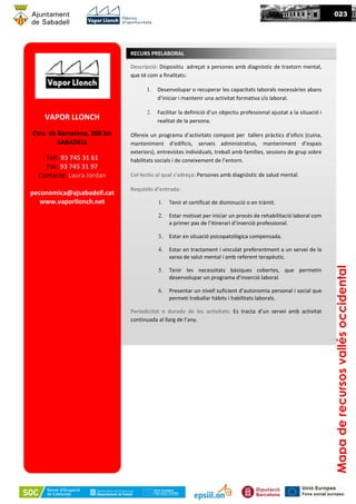 VAPOR LLONCH
Ctra. de Barcelona, 208 bis
SABADELL
Telf: 93 745 31 61
Fax: 93 745 31 97
Contacte: Laura Jordan
peconomica@ajsabadell.cat
www.vaporllonch.net
Descripció: Dispositiu adreçat a persones amb diagnòstic de trastorn mental,
que té com a finalitats:
1. Desenvolupar o recuperar les capacitats laborals necessàries abans
d’iniciar i mantenir una activitat formativa i/o laboral.
2. Facilitar la definició d’un objectiu professional ajustat a la situació i
realitat de la persona.
Ofereix un programa d’activitats compost per tallers pràctics d’oficis (cuina,
manteniment d’edificis, serveis administratius, manteniment d’espais
exteriors), entrevistes individuals, treball amb famílies, sessions de grup sobre
habilitats socials i de coneixement de l’entorn.
Col·lectiu al qual s’adreça: Persones amb diagnóstic de salud mental.
Requisits d’entrada:
1. Tenir el certificat de disminució o en tràmit.
2. Estar motivat per iniciar un procés de rehabilitació laboral com
a primer pas de l’itinerari d’inserció professional.
3. Estar en situació psicopatològica compensada.
4. Estar en tractament i vinculat preferentment a un servei de la
xarxa de salut mental i amb referent terapèutic.
5. Tenir les necessitats bàsiques cobertes, que permetin
desenvolupar un programa d’inserció laboral.
6. Presentar un nivell suficient d’autonomia personal i social que
permeti treballar hàbits i habilitats laborals.
Periodicitat o durada de les activitats: Es tracta d’un servei amb activitat
continuada al llarg de l’any.
RECURS PRELABORAL
023
Mapaderecursosvallésoccidental
 