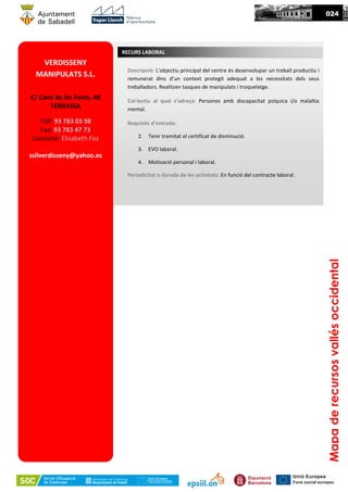 VERDISSENY
MANIPULATS S.L.
C/ Camí de les Fonts, 4B
TERRASSA
Telf: 93 783 03 98
Fax: 93 783 47 73
Contacte: Elisabeth Foz
ssilverdisseny@yahoo.es
Descripció: L’objectiu principal del centre és desenvolupar un treball productiu i
remunerat dins d’un context protegit adequat a les necessitats dels seus
treballadors. Realitzen tasques de manipulats i troquelatge.
Col·lectiu al qual s’adreça: Persones amb discapacitat psíquica i/o malaltia
mental.
Requisits d’entrada:
2. Tenir tramitat el certificat de disminució.
3. EVO laboral.
4. Motivació personal i laboral.
Periodicitat o durada de les activitats: En funció del contracte laboral.
RECURS LABORAL
024
Mapaderecursosvallésoccidental
 
