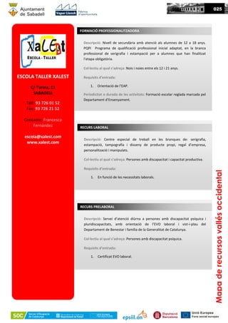 ESCOLA TALLER XALEST
C/ Turina, 11
SABADELL
Telf: 93 726 01 52
Fax: 93 726 21 52
Contacte: Francesca
Fernández
escola@xalest.com
www.xalest.com
Descripció: Nivell de secundària amb atenció als alumnes de 12 a 18 anys.
PQPI Programa de qualificació professional inicial adaptat, en la branca
professional de serigrafia i estampació per a alumnes que han finalitzat
l’etapa obligatòria.
Col·lectiu al qual s’adreça: Nois i noies entre els 12 i 21 anys.
Requisits d’entrada:
1. Orientació de l’EAP.
Periodicitat o durada de les activitats: Formació escolar reglada marcada pel
Departament d’Ensenyament.
FORMACIÓ PROFESSIONALITZADORA
025
Mapaderecursosvallésoccidental
Descripció: Centre especial de treball en les branques de: serigrafia,
estampació, tampografia i disseny de producte propi, regal d’empresa,
personalització i manipulats.
Col·lectiu al qual s’adreça: Persones amb discapacitat i capacitat productiva.
Requisits d’entrada:
1. En funció de les necessitats laborals.
RECURS LABORAL
Descripció: Servei d’atenció diürna a persones amb discapacitat psíquica i
pluridiscapacitats, amb orientació de l’EVO laboral i vist-i-plau del
Departament de Benestar i família de la Generalitat de Catalunya.
Col·lectiu al qual s’adreça: Persones amb discapacitat psíquica.
Requisits d’entrada:
1. Certificat EVO laboral.
RECURS PRELABORAL
 