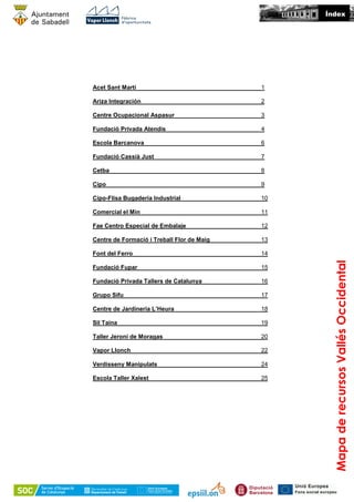Acet Sant Martí 1
Ariza Integración 2
Centre Ocupacional Aspasur 3
Fundació Privada Atendis 4
Escola Barcanova 6
Fundació Cassià Just 7
Cetba 8
Cipo 9
Cipo-Flisa Bugaderia Industrial 10
Comercial el Min 11
Fae Centro Especial de Embalaje 12
Centre de Formació i Treball Flor de Maig 13
Font del Ferro 14
Fundació Fupar 15
Fundació Privada Tallers de Catalunya 16
Grupo Sifu 17
Centre de Jardineria L’Heura 18
Sil Taina 19
Taller Jeroni de Moragas 20
Vapor Llonch 22
Verdisseny Manipulats 24
Escola Taller Xalest 25
Índex
MapaderecursosVallésOccidental
 