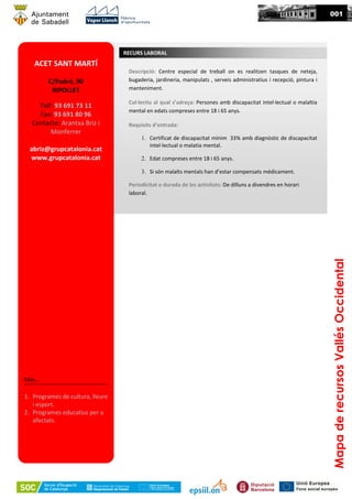 MapaderecursosVallésOccidental
001
ACET SANT MARTÍ
C/Padró, 90
RIPOLLET
Telf: 93 691 73 11
Fax: 93 691 80 96
Contacte: Arantxa Briz i
Monferrer
abriz@grupcatalonia.cat
www.grupcatalonia.cat
Més...
1. Programes de cultura, lleure
i esport.
2. Programes educatius per a
afectats.
RECURS LABORAL
Descripció: Centre especial de treball on es realitzen tasques de neteja,
bugaderia, jardineria, manipulats , serveis administratius i recepció, pintura i
manteniment.
Col·lectiu al qual s’adreça: Persones amb discapacitat intel·lectual o malaltia
mental en edats compreses entre 18 i 65 anys.
Requisits d’entrada:
1. Certificat de discapacitat mínim 33% amb diagnòstic de discapacitat
intel·lectual o malatia mental.
2. Edat compreses entre 18 i 65 anys.
3. Si són malalts mentals han d’estar compensats mèdicament.
Periodicitat o durada de les activitats: De dilluns a divendres en horari
laboral.
 