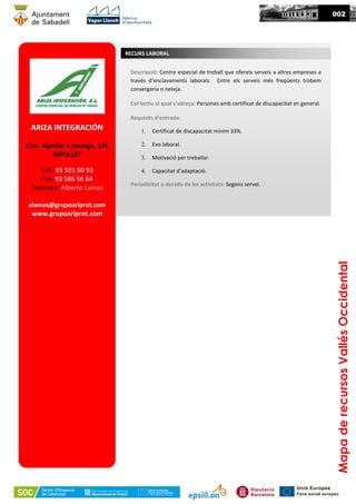 MapaderecursosVallésOccidental
002
ARIZA INTEGRACIÓN
Ctra. Ripollet a Santiga, 104
RIPOLLET
Telf: 93 591 00 93
Fax: 93 586 56 64
Contacte: Alberto Lamas
alamas@grupoariprot.com
www.grupoariprot.com
RECURS LABORAL
Descripció: Centre especial de treball que ofereix serveis a altres empreses a
través d’enclavaments laborals. Entre els serveis més freqüents trobem
consergeria o neteja.
Col·lectiu al qual s’adreça: Persones amb certificat de discapacitat en general.
Requisits d’entrada:
1. Certificat de discapacitat mínim 33%.
2. Evo laboral.
3. Motivació per treballar.
4. Capacitat d’adaptació.
Periodicitat o durada de les activitats: Segons servei.
 