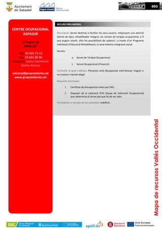 MapaderecursosVallésOccidental
003
CENTRE OCUPACIONAL
ASPASUR
C/ Padró, 90
RIPOLLET
Telf: 93 691 73 11
Fax: 93 691 80 96
Contacte: Joana Corominas
Noèlia Alcaraz
nalcaraz@grupcatalonia.cat
www.grupcatalonia.cat
RECURS PRELABORAL
Descripció: Servei destinat a facilitar als seus usuaris, mitjançant una atenció
diürna de tipus rehabilitador integral, els serveis de teràpia ocupacional, a fi
que puguin assolir, dins les possibilitats de cadascú i a través d’un Programa
Individual d’Educació-Rehabilitació, la seva màxima integració social.
Serveis:
a. Servei de Teràpia Ocupacional.
b. Servei Ocupacional d’Inserció.
Col·lectiu al qual s’adreça: Persones amb discapacitat intel·lectual, tinguin o
no trastorn mental afegit.
Requisits d’entrada:
1. Certificat de discapacitat emès pel CAD.
2. Disposar de la valoració EVO (Equip de Valoració Ocupacional)
que determina el servei pel que ha de ser atès.
Periodicitat o durada de les activitats: Indefinit.
 