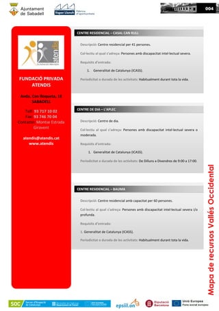 FUNDACIÓ PRIVADA
ATENDIS
Avda. Can Roqueta, 1E
SABADELL
Telf: 93 717 10 02
Fax: 93 746 70 04
Contacte: Montse Estrada
Giravent
atendis@atendis.cat
www.atendis
CENTRE RESIDENCIAL – CASAL CAN RULL
Descripció: Centre residencial per 41 persones.
Col·lectiu al qual s’adreça: Persones amb discapacitat intel·lectual severa.
Requisits d’entrada:
1. Generalitat de Catalunya (ICASS).
Periodicitat o durada de les activitats: Habitualment durant tota la vida.
CENTRE DE DIA – L’APLEC
Descripció: Centre de dia.
Col·lectiu al qual s’adreça: Persones amb discapacitat intel·lectual severa o
moderada.
Requisits d’entrada:
1. Generalitat de Catalunya (ICASS).
Periodicitat o durada de les activitats: De Dilluns a Divendres de 9:00 a 17:00.
CENTRE RESIDENCIAL – BAUMA
Descripció: Centre residencial amb capacitat per 60 persones.
Col·lectiu al qual s’adreça: Persones amb discapacitat intel·lectual severa i/o
profunda.
Requisits d’entrada:
1. Generalitat de Catalunya (ICASS).
Periodicitat o durada de les activitats: Habitualment durant tota la vida.
004
MapaderecursosVallésOccidental
 