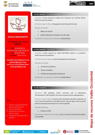 Descripció: Centre especial de treball GSIS-VERD, dedicat a la jardineria.
Perfils de peons de jardineria.
Col·lectiu al qual s’adreça: Joves amb discapacitat intel·lectual.
Requisits d’entrada:
1. Formació en jardineria.
2. 18 anys complerts.
3. Certificat de discapacitat intel·lectual.
Periodicitat o durada de les activitats: Jornada laboral.
RECURS LABORAL | Gsis-Verd
ESCOLA BARCANOVA
C/ Castell de Can Tayó s/n
SABADELL
Telf: 93 429 96 76
93 574 35 90 / 620 97 02 77
Fax: 93 574 34 90
Contacte: Roser Ferré
escolabarcanova@suport.org
gsisverd@suport.org
www.xtec.cat/escolabarcanova
www.gsishipica.org
Més...
1. Suport i assesorament per
part de professionals.
2. Suport psicològic.
3. Programes de cultura,
lleure i esport.
4. Programes educatius per a
afectats.
Descripció: Centre especial de treball amb l’equitació com activitat laboral.
Perfils de mosso de quadra.
Col·lectiu al qual s’adreça: Discapacitats intel·lectuals d’alt nivell.
Requisits d’entrada:
1. Majors de 18 anys.
2. Nocions bàsiques de maneig i cura del cavall.
Periodicitat o durada de les activitats: Jornada laboral.
RECURS LABORAL | Gsis Hipica Can Taio
Descripció: ESO adaptada. Centre concertat amb el Departamet
d’Ensenyament i PQPI específic de mosso de quadra (branca agropequària).
Col·lectiu al qual s’adreça: Alumnes amb necessitats educatives especials, de
12 a 21 anys de nivell alt i/o intel·ligència límit i que per algun motiu es valora
millor la necessitat de formació en un centre específic.
Requisits d’entrada:
1. Dictamen d’EAP.
Periodicitat o durada de les activitats: de 4 a 5 cursos la formació secundària i
2 els de PQPI.
RECURS FORMATIU
MapaderecursosVallésOccidental
006
 