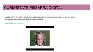 CURIOSITATS PISSARRA DIGITAL 1
La página Web de LolaPirindola incluye, a parte de su herramienta para la creación de cuentos, ciertas
actividades multimedia de interés en la clase de Infantil.
VIDEO CREA TU CUENTO
 
