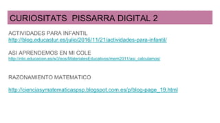 CURIOSITATS PISSARRA DIGITAL 2
ACTIVIDADES PARA INFANTIL
http://blog.educastur.es/julio/2016/11/21/actividades-para-infantil/
ASI APRENDEMOS EN MI COLE
http://ntic.educacion.es/w3/eos/MaterialesEducativos/mem2011/asi_calculamos/
RAZONAMIENTO MATEMATICO
http://cienciasymatematicaspsp.blogspot.com.es/p/blog-page_19.html
 