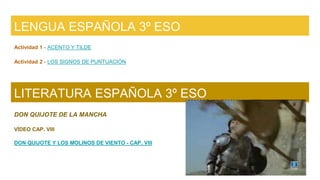 LENGUA ESPAÑOLA 3º ESO
Actividad 1 - ACENTO Y TILDE
Actividad 2 - LOS SIGNOS DE PUNTUACIÓN
LITERATURA ESPAÑOLA 3º ESO
DON QUIJOTE DE LA MANCHA
VÍDEO CAP. VIII
DON QUIJOTE Y LOS MOLINOS DE VIENTO - CAP. VIII
 