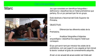 Marc
Fem d’Arqueòlegs
Joc que consisteix en identificar fotografies i
definicions i classificar-les en l'edat prehistòrica que
pertany. És un joc pensant per fer en grups.
Està destinat a l'alumnat del Cicle Superior de
Primària.
OBJECTIUS:
• Diferenciar les diferents edats de la
Prehistòria.
• Analitzar fotografies d’objectes
arqueològics i classificar-los segons l’edat que
correspon.
El joc pot servir tant per introduir les edats de la
prehistòria, com per jugar-hi una vegada ja hem donat
la teoria i avaluar el grau de coneixements adquirits.
Al ser un joc grupal els grups poden ser triats pel
 