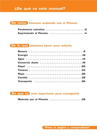 ¿De qué va este manual?



De cómo estamos acabando con el Planeta

    Fenómenos extraños . . . . . . . . . . . . . . . . . . . . . . .2
    Exprimiendo el Planeta . . . . . . . . . . . . . . . . . . . . .4




De lo que podemos hacer para evitarlo

    Basura      . . . . . . . . . . . . . . . . . . . . . . . . . . . . . . . .6
    Energía . . . . . . . . . . . . . . . . . . . . . . . . . . . . . . .10
    Agua . . . . . . . . . . . . . . . . . . . . . . . . . . . . . . . . .14
    Comercio Justo . . . . . . . . . . . . . . . . . . . . . . . . .16
    Papel     . . . . . . . . . . . . . . . . . . . . . . . . . . . . . . . .20
    Tóxicos . . . . . . . . . . . . . . . . . . . . . . . . . . . . . . .24
    Ropa . . . . . . . . . . . . . . . . . . . . . . . . . . . . . . . . .26
    Comida . . . . . . . . . . . . . . . . . . . . . . . . . . . . . . .28
    Transporte       . . . . . . . . . . . . . . . . . . . . . . . . . . . .30




De que tú eres importante para conseguirlo

    Muévete por el Planeta . . . . . . . . . . . . . . . . . . .32




                                 ¡Pasa la página y compruébalo!
 