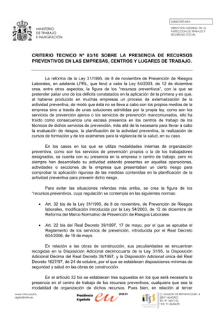 SUBSECRETARIA

                MINISTERIO                                                                DIRECCION GENERAL DE LA
                                                                                          INSPECCION DE TRABAJO Y
                DE TRABAJO                                                                SEGURIDAD SOCIAL
                E INMIGRACIÓN




             CRITERIO TECNICO Nº 83/10 SOBRE LA PRESENCIA DE RECURSOS
             PREVENTIVOS EN LAS EMPRESAS, CENTROS Y LUGARES DE TRABAJO.


                     La reforma de la Ley 31/1995, de 8 de noviembre de Prevención de Riesgos
             Laborales, en adelante LPRL, que llevó a cabo la Ley 54/2003, de 12 de diciembre
             crea, entre otros aspectos, la figura de los “recursos preventivos”, con la que se
             pretender paliar uno de los déficits constatados en la aplicación de la primera y es que,
             al haberse producido en muchas empresas un proceso de externalización de la
             actividad preventiva, de modo que ésta no se lleva a cabo con los propios medios de la
             empresa sino a través de unas soluciones admitidas por la propia ley, como son los
             servicios de prevención ajenos o los servicios de prevención mancomunados, ello ha
             traído como consecuencia una escasa presencia en los centros de trabajo de los
             técnicos de dichos servicios de prevención, más allá de la necesaria para llevar a cabo
             la evaluación de riesgos, la planificación de la actividad preventiva, la realización de
             cursos de formación y de los exámenes para la vigilancia de la salud, en su caso.

                     En los casos en los que se utiliza modalidades internas de organización
             preventiva, como son los servicios de prevención propios o la de los trabajadores
             designados, se cuenta con su presencia en la empresa o centro de trabajo, pero no
             siempre han desarrollado su actividad estando presentes en aquellas operaciones,
             actividades o secciones de la empresa que presentaban un cierto riesgo para
             comprobar la aplicación rigurosa de las medidas contenidas en la planificación de la
             actividad preventiva para prevenir dicho riesgo.

                    Para evitar las situaciones referidas más arriba, se crea la figura de los
             “recursos preventivos, cuya regulación se contempla en las siguientes normas:

                    •   Art. 32 bis de la Ley 31/1995, de 8 de noviembre, de Prevención de Riesgos
                        laborales, modificación introducida por la Ley 54/2003, de 12 de diciembre de
                        Reforma del Marco Normativo de Prevención de Riesgos Laborales

                    •   Art. 22 bis del Real Decreto 39/1997, 17 de mayo, por el que se aprueba el
                        Reglamento de los servicios de prevención, introducida por el Real Decreto
                        604/2006, de 19 de mayo.

                    En relación a las obras de construcción, sus peculiaridades se encuentran
             recogidas en la Disposición Adicional decimocuarta de la Ley 31/95, la Disposición
             Adicional Décima del Real Decreto 39/1997, y la Disposición Adicional única del Real
             Decreto 1627/97, de 24 de octubre, por el que se establecen disposiciones mínimas de
             seguridad y salud en las obras de construcción.

                   En el artículo 32 bis se establecen tres supuestos en los que será necesaria la
             presencia en el centro de trabajo de los recursos preventivos, cualquiera que sea la
             modalidad de organización de dichos recursos. Pues bien, en relación al tercer
www.mtins.es/itss                                                                  C/ AGUSTIN DE BETHENCOURT, 4
dgitss@mtin.es                                                                     28071-MADRID
                                                                                   TEL: 91 3631152
                                                                                   FAX: 91 3630678
 